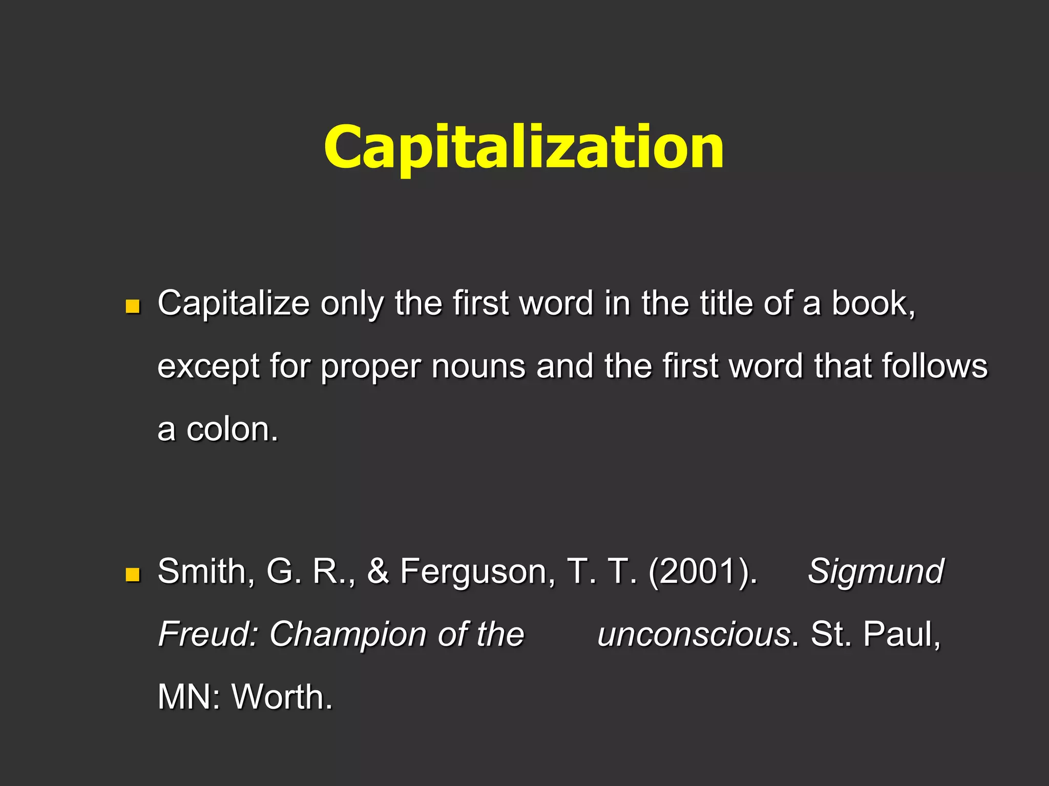 Capitalization
 Capitalize only the first word in the title of a book,
except for proper nouns and the first word that follows
a colon.
 Smith, G. R., & Ferguson, T. T. (2001). Sigmund
Freud: Champion of the unconscious. St. Paul,
MN: Worth.
 