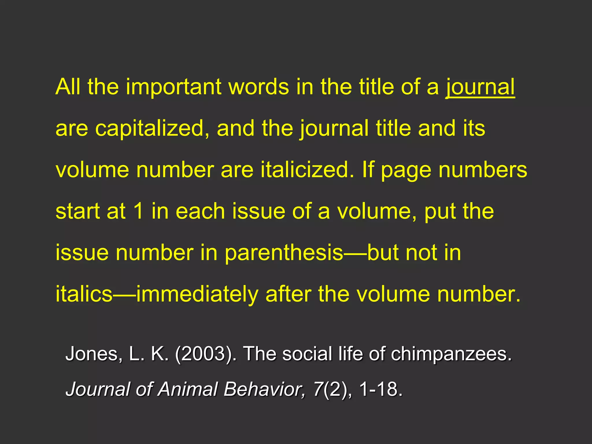 All the important words in the title of a journal
are capitalized, and the journal title and its
volume number are italicized. If page numbers
start at 1 in each issue of a volume, put the
issue number in parenthesis—but not in
italics—immediately after the volume number.
Jones, L. K. (2003). The social life of chimpanzees.
Journal of Animal Behavior, 7(2), 1-18.
 