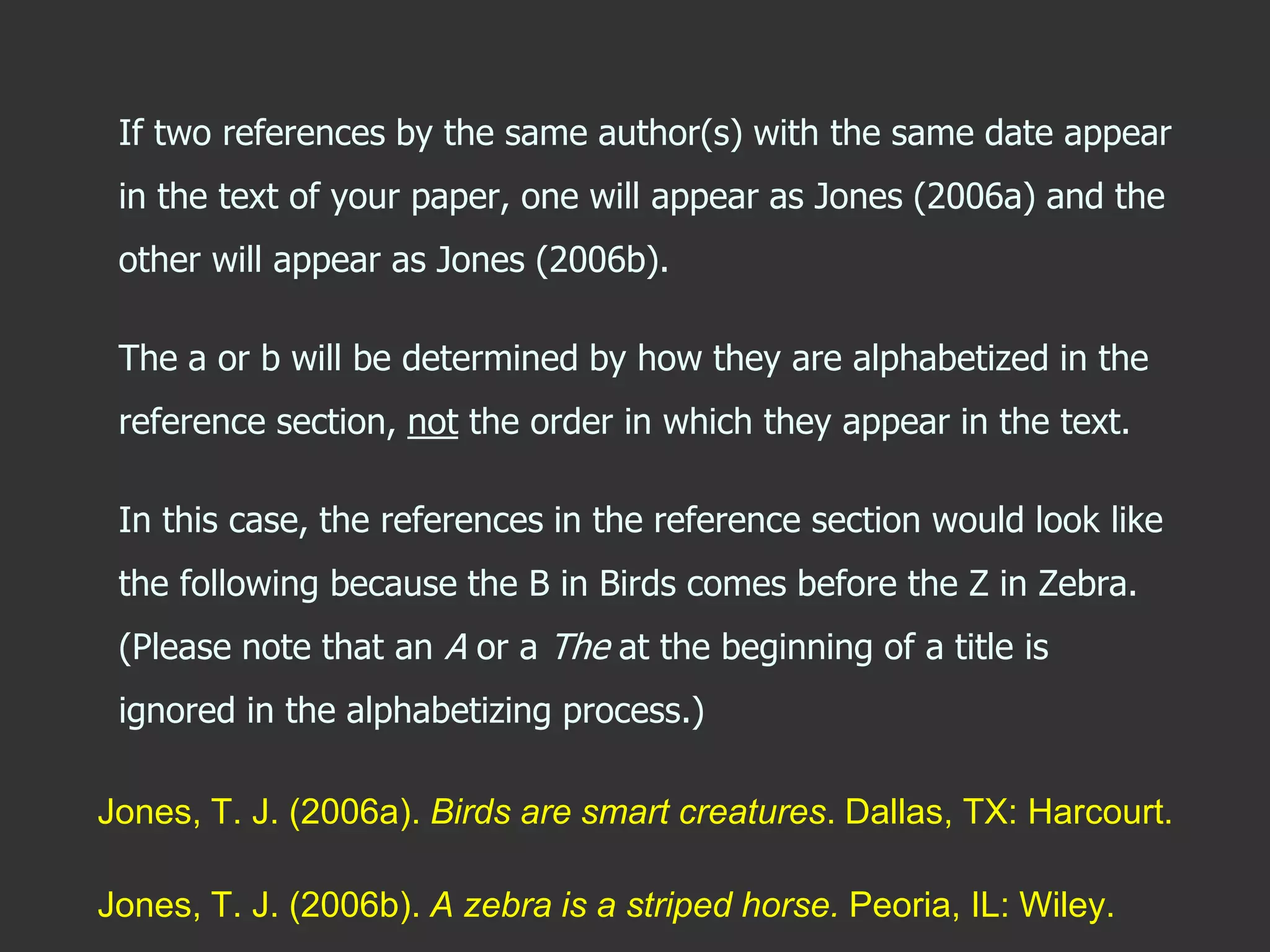 If two references by the same author(s) with the same date appear
in the text of your paper, one will appear as Jones (2006a) and the
other will appear as Jones (2006b).
The a or b will be determined by how they are alphabetized in the
reference section, not the order in which they appear in the text.
In this case, the references in the reference section would look like
the following because the B in Birds comes before the Z in Zebra.
(Please note that an A or a The at the beginning of a title is
ignored in the alphabetizing process.)
Jones, T. J. (2006a). Birds are smart creatures. Dallas, TX: Harcourt.
Jones, T. J. (2006b). A zebra is a striped horse. Peoria, IL: Wiley.
 