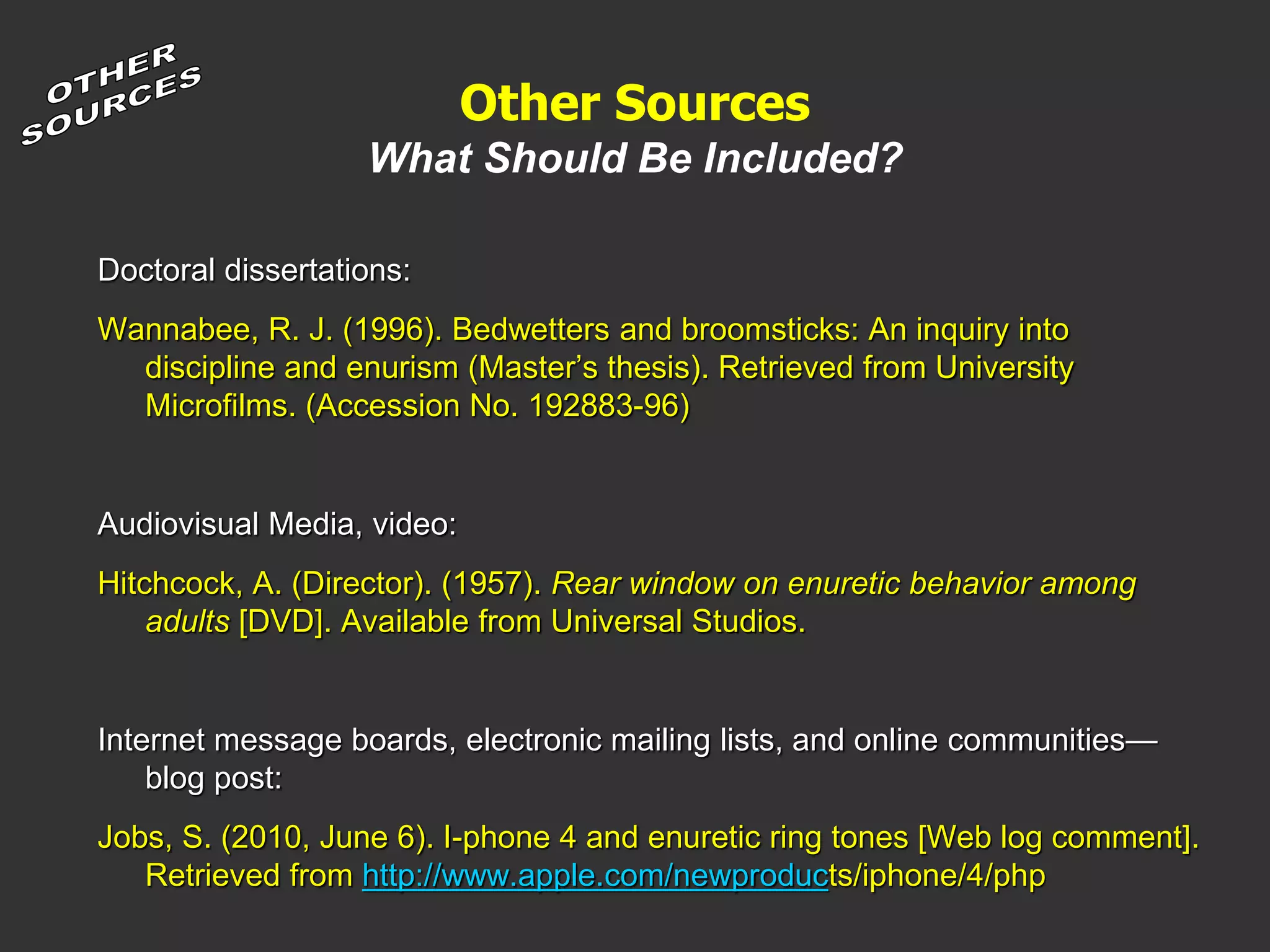 Other Sources
What Should Be Included?
Doctoral dissertations:
Wannabee, R. J. (1996). Bedwetters and broomsticks: An inquiry into
discipline and enurism (Master’s thesis). Retrieved from University
Microfilms. (Accession No. 192883-96)
Audiovisual Media, video:
Hitchcock, A. (Director). (1957). Rear window on enuretic behavior among
adults [DVD]. Available from Universal Studios.
Internet message boards, electronic mailing lists, and online communities—
blog post:
Jobs, S. (2010, June 6). I-phone 4 and enuretic ring tones [Web log comment].
Retrieved from http://www.apple.com/newproducts/iphone/4/php
 