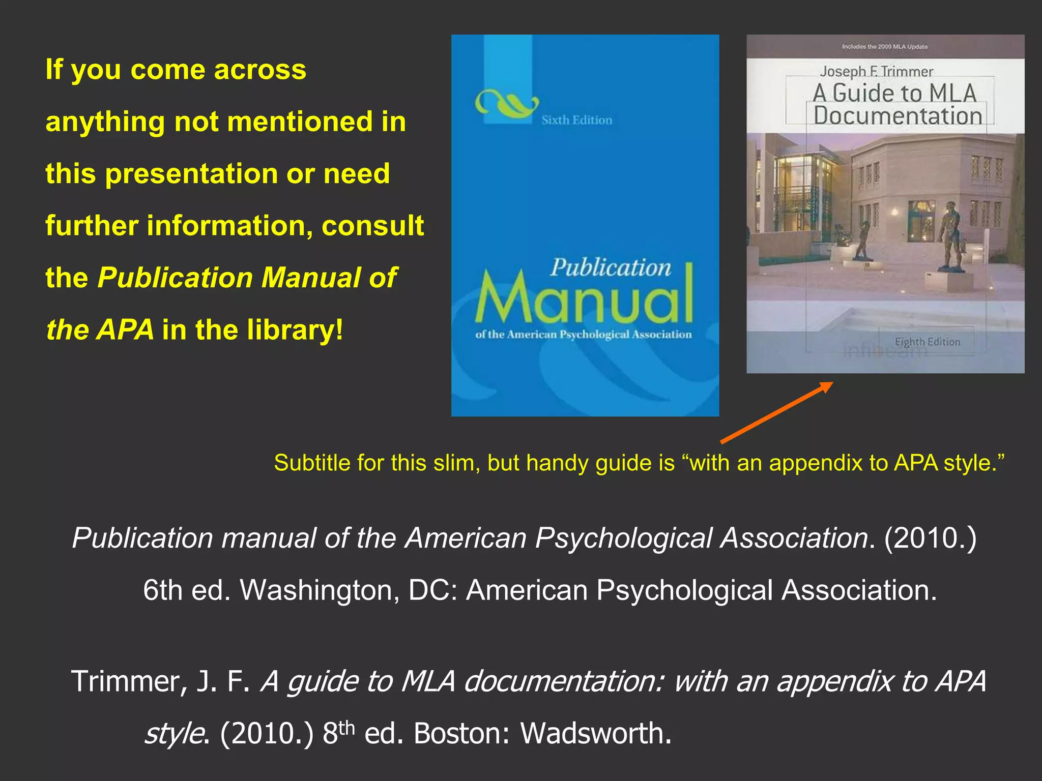 Publication manual of the American Psychological Association. (2010.)
6th ed. Washington, DC: American Psychological Association.
Trimmer, J. F. A guide to MLA documentation: with an appendix to APA
style. (2010.) 8th ed. Boston: Wadsworth.
If you come across
anything not mentioned in
this presentation or need
further information, consult
the Publication Manual of
the APA in the library!
Subtitle for this slim, but handy guide is “with an appendix to APA style.”
 