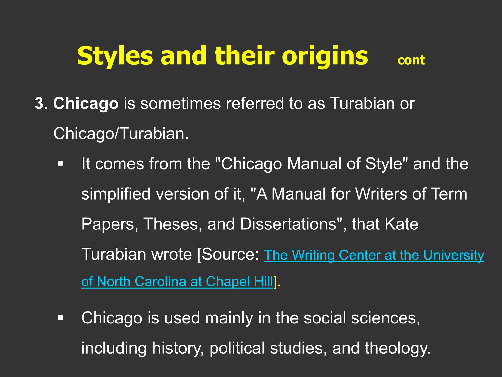 3. Chicago is sometimes referred to as Turabian or
Chicago/Turabian.
 It comes from the "Chicago Manual of Style" and the
simplified version of it, "A Manual for Writers of Term
Papers, Theses, and Dissertations", that Kate
Turabian wrote [Source: The Writing Center at the University
of North Carolina at Chapel Hill].
 Chicago is used mainly in the social sciences,
including history, political studies, and theology.
Styles and their origins cont
 