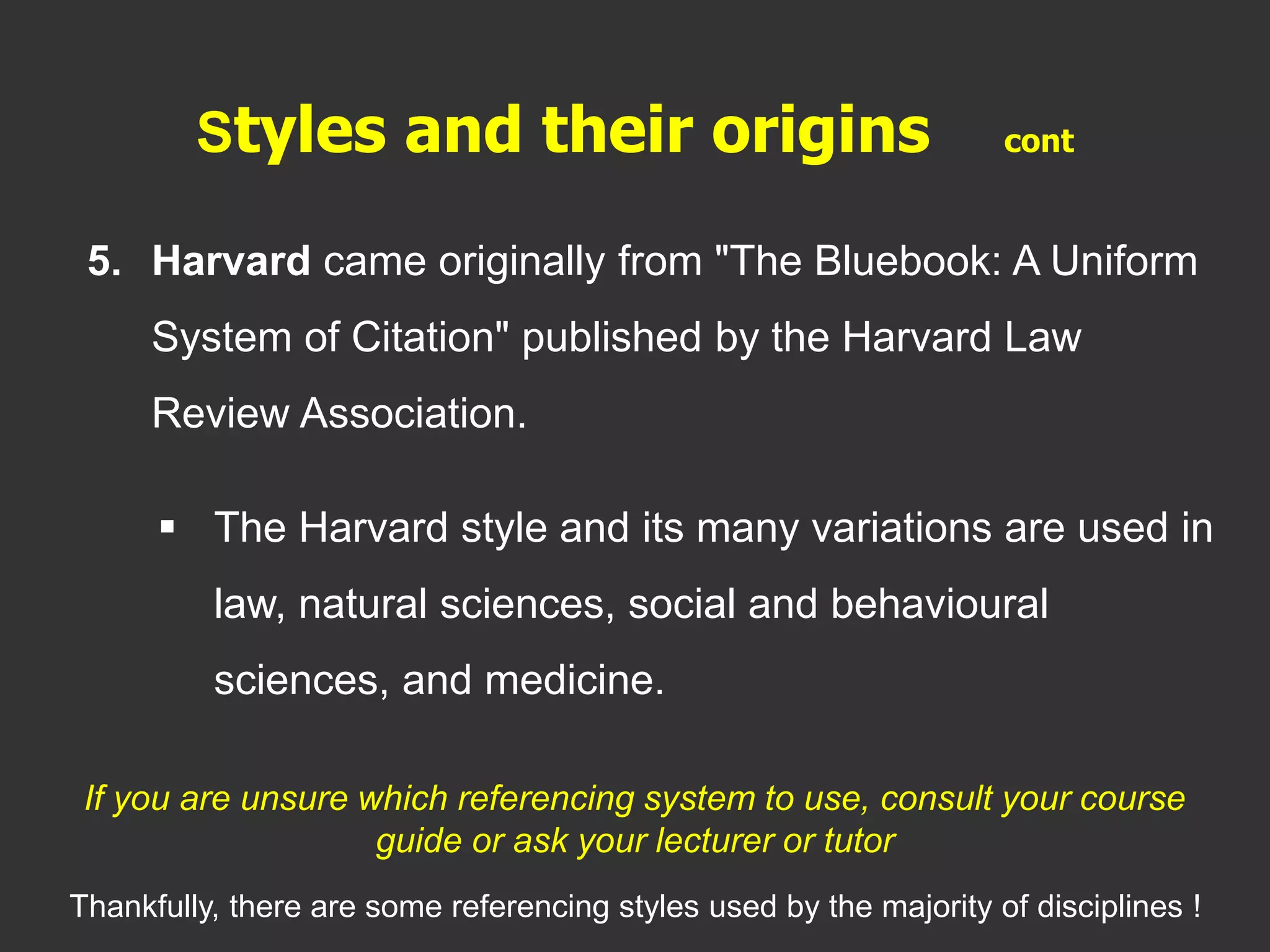 5. Harvard came originally from "The Bluebook: A Uniform
System of Citation" published by the Harvard Law
Review Association.
 The Harvard style and its many variations are used in
law, natural sciences, social and behavioural
sciences, and medicine.
Styles and their origins cont
If you are unsure which referencing system to use, consult your course
guide or ask your lecturer or tutor
Thankfully, there are some referencing styles used by the majority of disciplines !
 