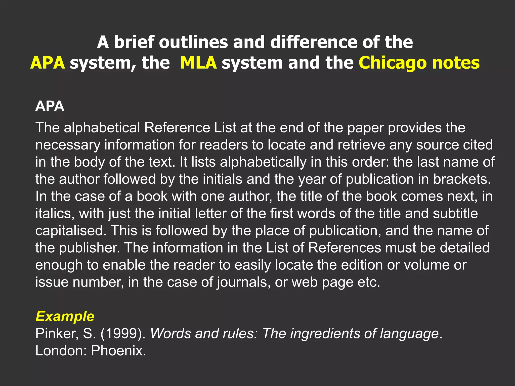 APA
The alphabetical Reference List at the end of the paper provides the
necessary information for readers to locate and retrieve any source cited
in the body of the text. It lists alphabetically in this order: the last name of
the author followed by the initials and the year of publication in brackets.
In the case of a book with one author, the title of the book comes next, in
italics, with just the initial letter of the first words of the title and subtitle
capitalised. This is followed by the place of publication, and the name of
the publisher. The information in the List of References must be detailed
enough to enable the reader to easily locate the edition or volume or
issue number, in the case of journals, or web page etc.
Example
Pinker, S. (1999). Words and rules: The ingredients of language.
London: Phoenix.
A brief outlines and difference of the
APA system, the MLA system and the Chicago notes
 
