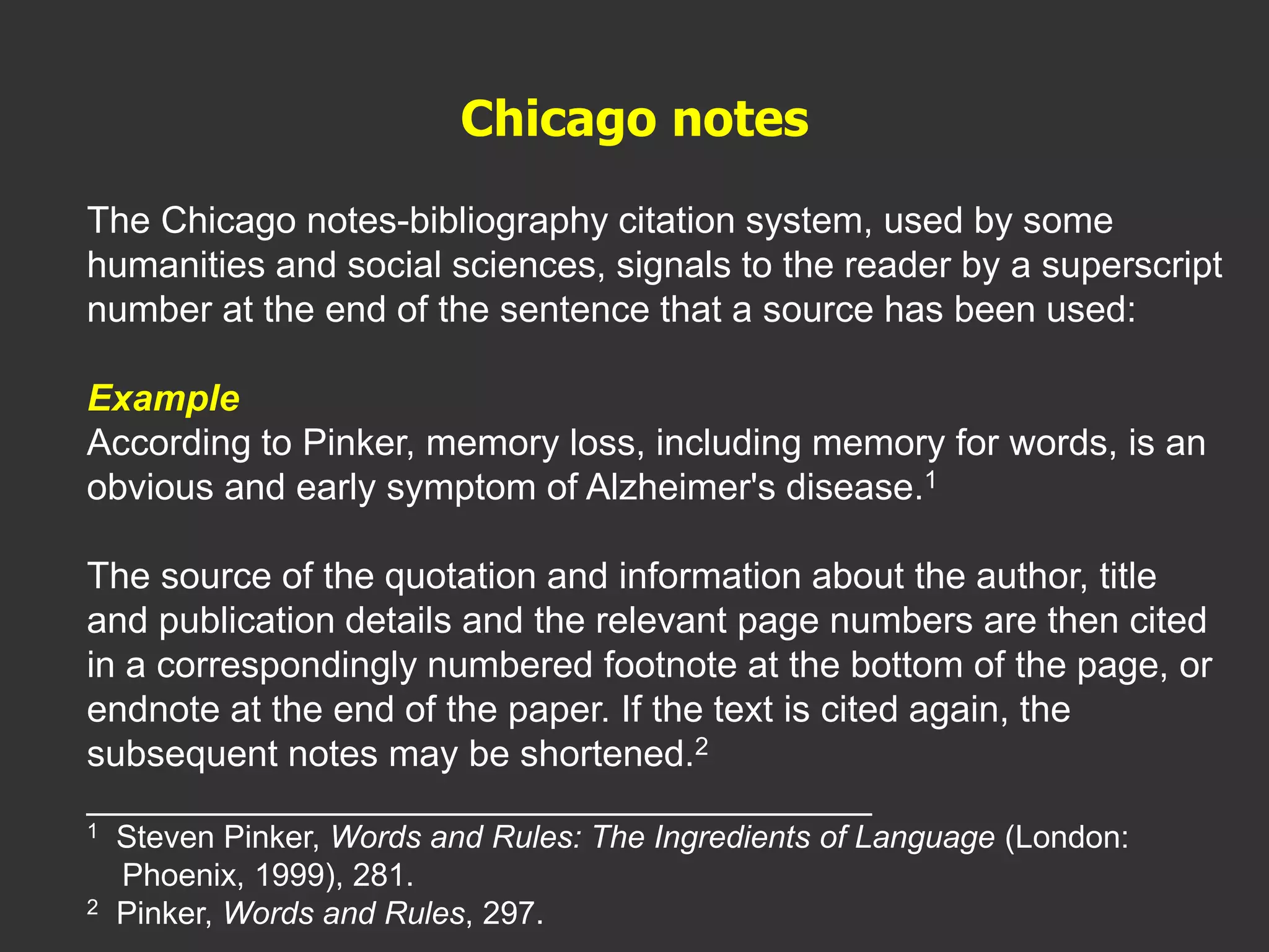 The Chicago notes-bibliography citation system, used by some
humanities and social sciences, signals to the reader by a superscript
number at the end of the sentence that a source has been used:
Example
According to Pinker, memory loss, including memory for words, is an
obvious and early symptom of Alzheimer's disease.1
The source of the quotation and information about the author, title
and publication details and the relevant page numbers are then cited
in a correspondingly numbered footnote at the bottom of the page, or
endnote at the end of the paper. If the text is cited again, the
subsequent notes may be shortened.2
________________________________________
1 Steven Pinker, Words and Rules: The Ingredients of Language (London:
Phoenix, 1999), 281.
2 Pinker, Words and Rules, 297.
Chicago notes
 