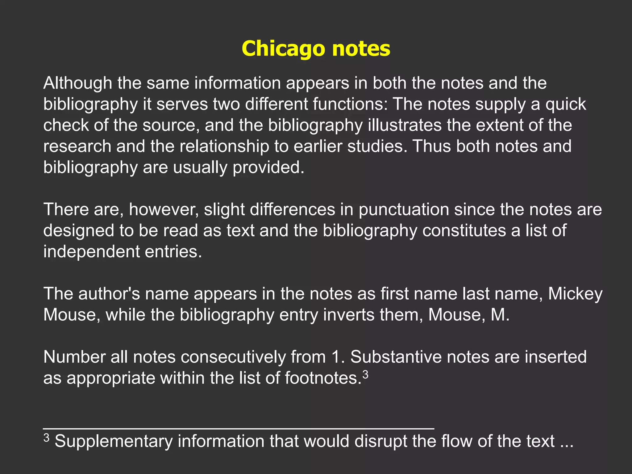 Although the same information appears in both the notes and the
bibliography it serves two different functions: The notes supply a quick
check of the source, and the bibliography illustrates the extent of the
research and the relationship to earlier studies. Thus both notes and
bibliography are usually provided.
There are, however, slight differences in punctuation since the notes are
designed to be read as text and the bibliography constitutes a list of
independent entries.
The author's name appears in the notes as first name last name, Mickey
Mouse, while the bibliography entry inverts them, Mouse, M.
Number all notes consecutively from 1. Substantive notes are inserted
as appropriate within the list of footnotes.3
________________________________________
3 Supplementary information that would disrupt the flow of the text ...
Chicago notes
 
