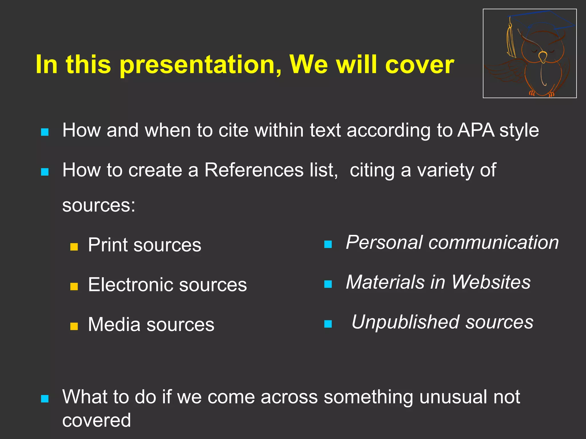  How and when to cite within text according to APA style
 How to create a References list, citing a variety of
sources:
 Print sources
 Electronic sources
 Media sources
 What to do if we come across something unusual not
covered
In this presentation, We will cover
 Personal communication
 Materials in Websites
 Unpublished sources
 