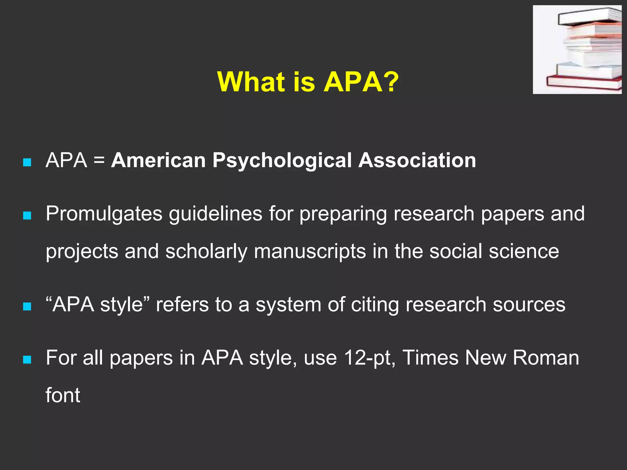 What is APA?
 APA = American Psychological Association
 Promulgates guidelines for preparing research papers and
projects and scholarly manuscripts in the social science
 “APA style” refers to a system of citing research sources
 For all papers in APA style, use 12-pt, Times New Roman
font
 