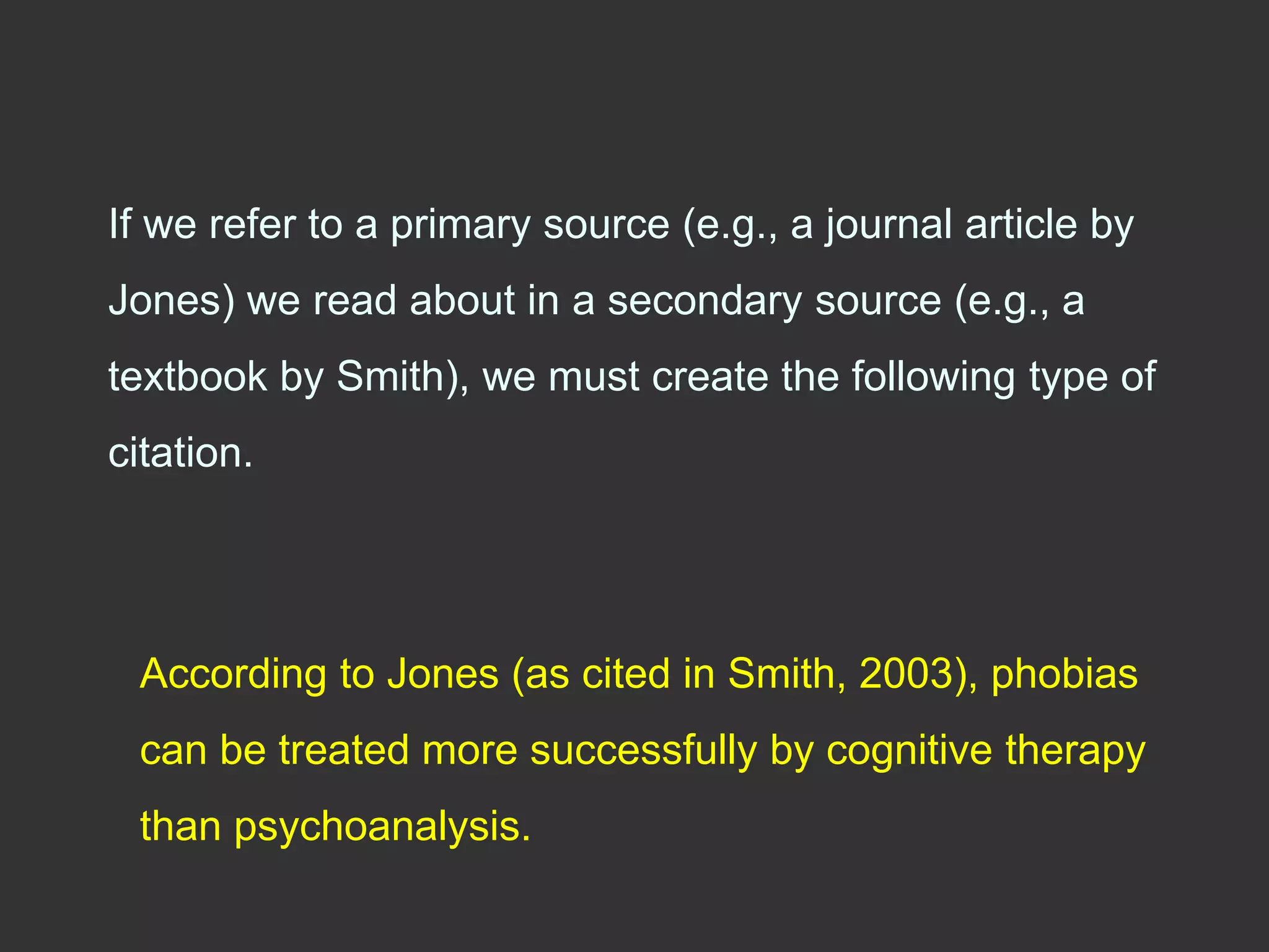 If we refer to a primary source (e.g., a journal article by
Jones) we read about in a secondary source (e.g., a
textbook by Smith), we must create the following type of
citation.
According to Jones (as cited in Smith, 2003), phobias
can be treated more successfully by cognitive therapy
than psychoanalysis.
 