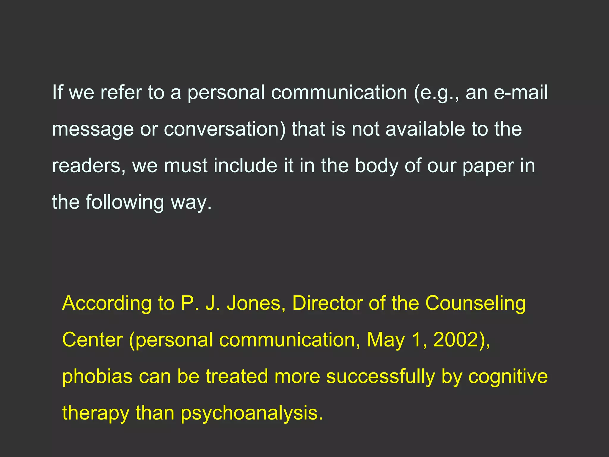 If we refer to a personal communication (e.g., an e-mail
message or conversation) that is not available to the
readers, we must include it in the body of our paper in
the following way.
According to P. J. Jones, Director of the Counseling
Center (personal communication, May 1, 2002),
phobias can be treated more successfully by cognitive
therapy than psychoanalysis.
 