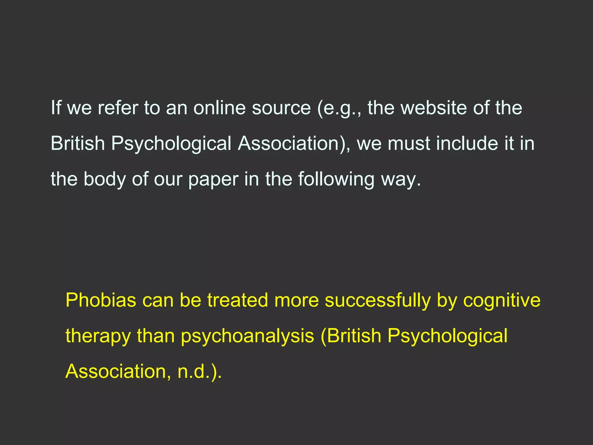 If we refer to an online source (e.g., the website of the
British Psychological Association), we must include it in
the body of our paper in the following way.
Phobias can be treated more successfully by cognitive
therapy than psychoanalysis (British Psychological
Association, n.d.).
 
