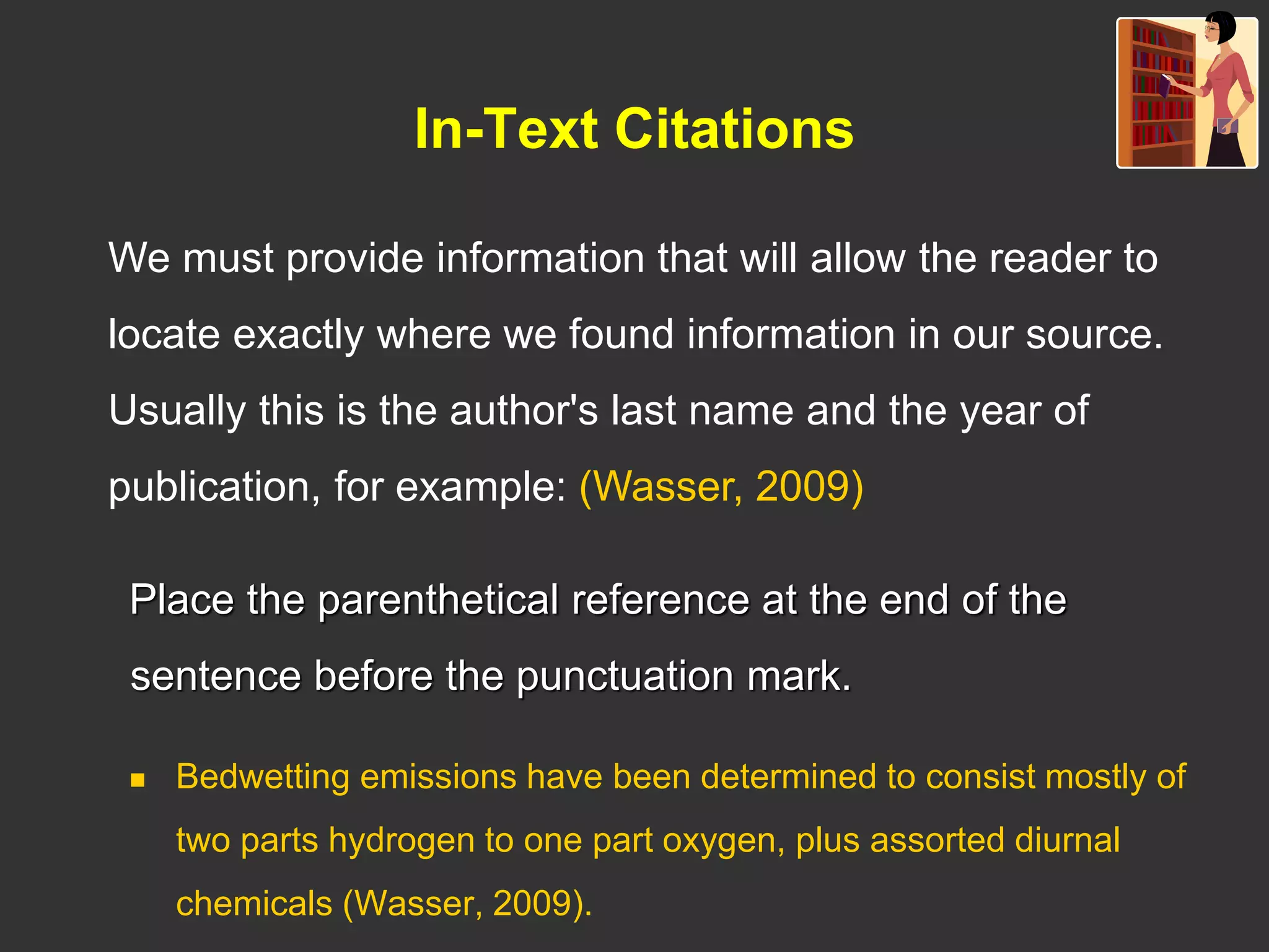 In-Text Citations
Place the parenthetical reference at the end of the
sentence before the punctuation mark.
 Bedwetting emissions have been determined to consist mostly of
two parts hydrogen to one part oxygen, plus assorted diurnal
chemicals (Wasser, 2009).
We must provide information that will allow the reader to
locate exactly where we found information in our source.
Usually this is the author's last name and the year of
publication, for example: (Wasser, 2009)
 