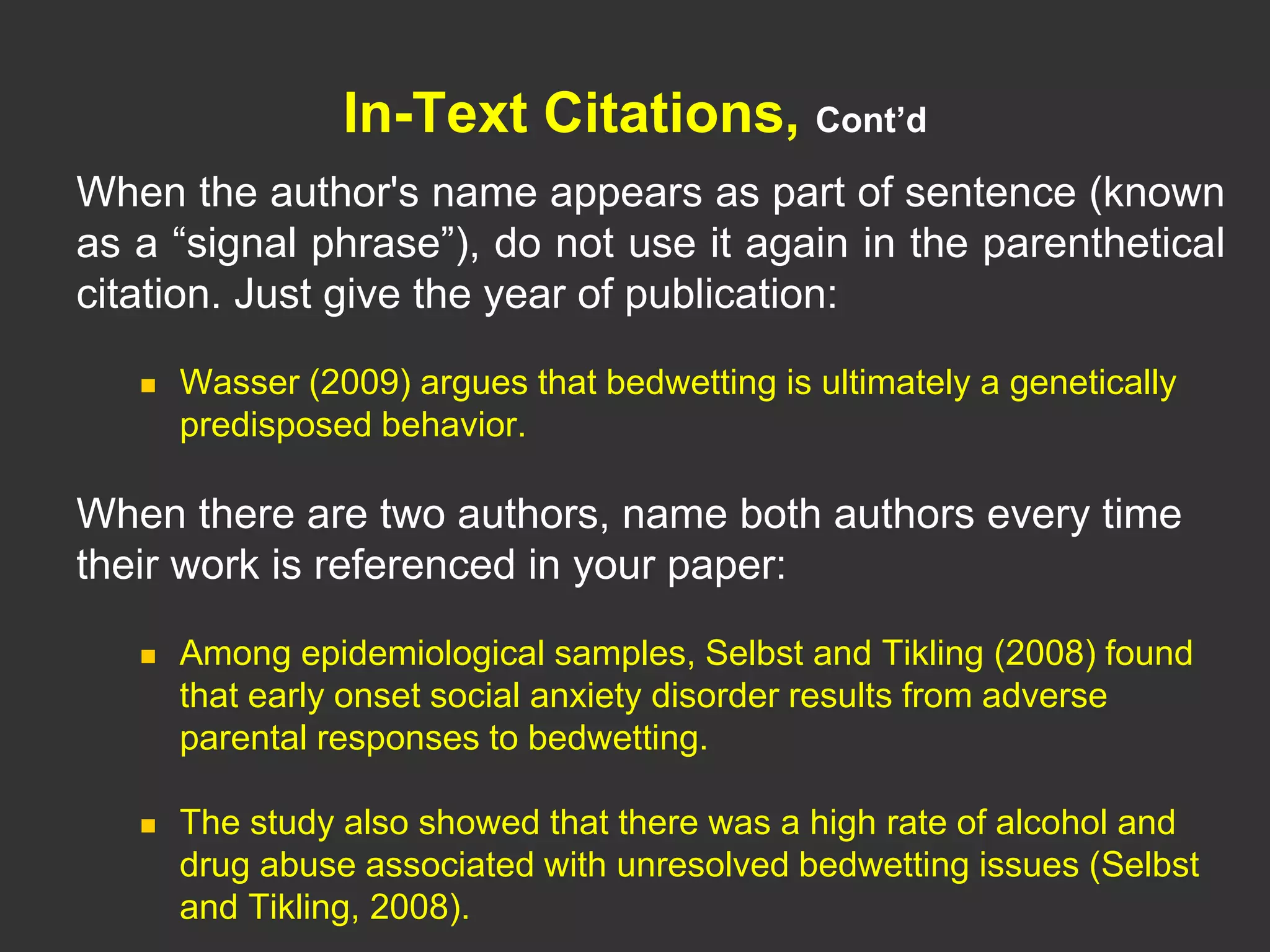 In-Text Citations, Cont’d
When the author's name appears as part of sentence (known
as a “signal phrase”), do not use it again in the parenthetical
citation. Just give the year of publication:
 Wasser (2009) argues that bedwetting is ultimately a genetically
predisposed behavior.
When there are two authors, name both authors every time
their work is referenced in your paper:
 Among epidemiological samples, Selbst and Tikling (2008) found
that early onset social anxiety disorder results from adverse
parental responses to bedwetting.
 The study also showed that there was a high rate of alcohol and
drug abuse associated with unresolved bedwetting issues (Selbst
and Tikling, 2008).
 