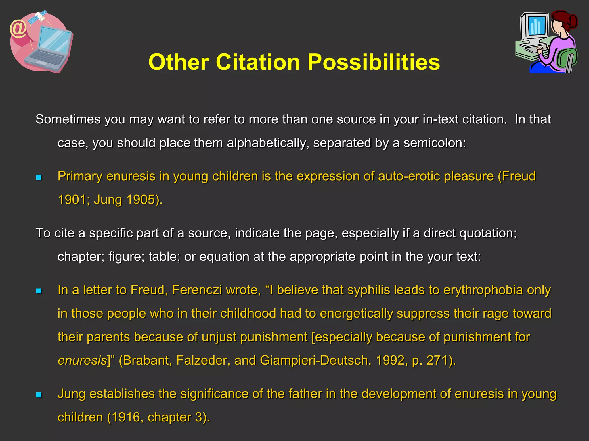 Other Citation Possibilities
Sometimes you may want to refer to more than one source in your in-text citation. In that
case, you should place them alphabetically, separated by a semicolon:
 Primary enuresis in young children is the expression of auto-erotic pleasure (Freud
1901; Jung 1905).
To cite a specific part of a source, indicate the page, especially if a direct quotation;
chapter; figure; table; or equation at the appropriate point in the your text:
 In a letter to Freud, Ferenczi wrote, “I believe that syphilis leads to erythrophobia only
in those people who in their childhood had to energetically suppress their rage toward
their parents because of unjust punishment [especially because of punishment for
enuresis]” (Brabant, Falzeder, and Giampieri-Deutsch, 1992, p. 271).
 Jung establishes the significance of the father in the development of enuresis in young
children (1916, chapter 3).
 
