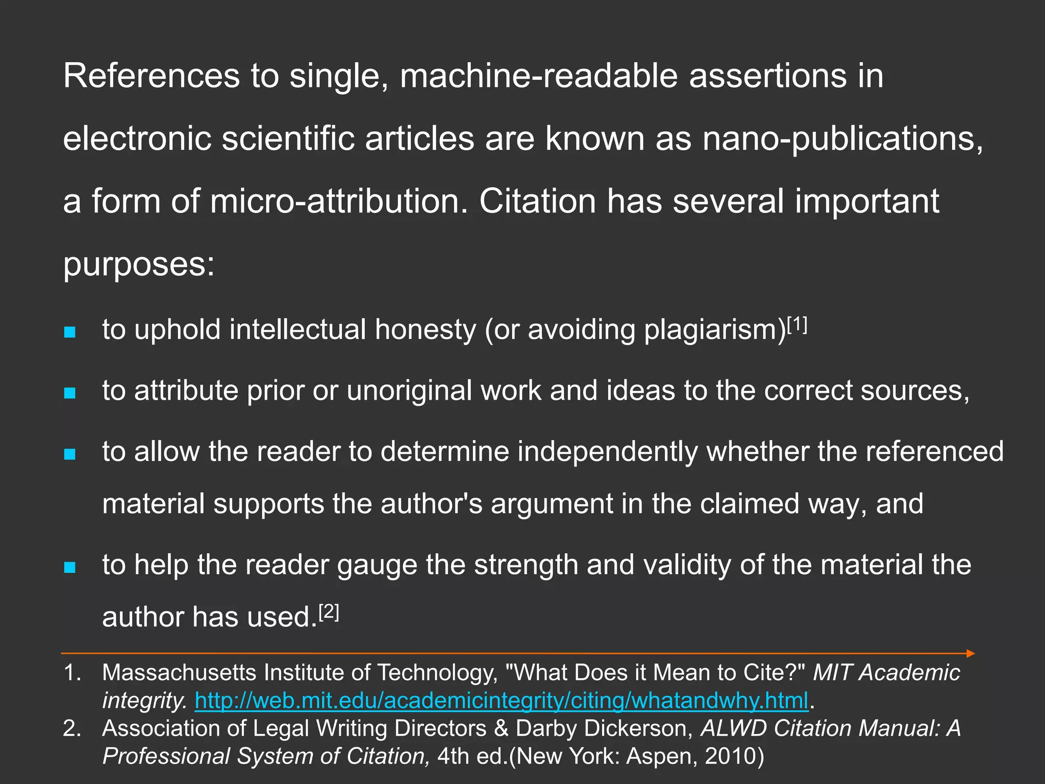 References to single, machine-readable assertions in
electronic scientific articles are known as nano-publications,
a form of micro-attribution. Citation has several important
purposes:
 to uphold intellectual honesty (or avoiding plagiarism)[1]
 to attribute prior or unoriginal work and ideas to the correct sources,
 to allow the reader to determine independently whether the referenced
material supports the author's argument in the claimed way, and
 to help the reader gauge the strength and validity of the material the
author has used.[2]
1. Massachusetts Institute of Technology, "What Does it Mean to Cite?" MIT Academic
integrity. http://web.mit.edu/academicintegrity/citing/whatandwhy.html.
2. Association of Legal Writing Directors & Darby Dickerson, ALWD Citation Manual: A
Professional System of Citation, 4th ed.(New York: Aspen, 2010)
 