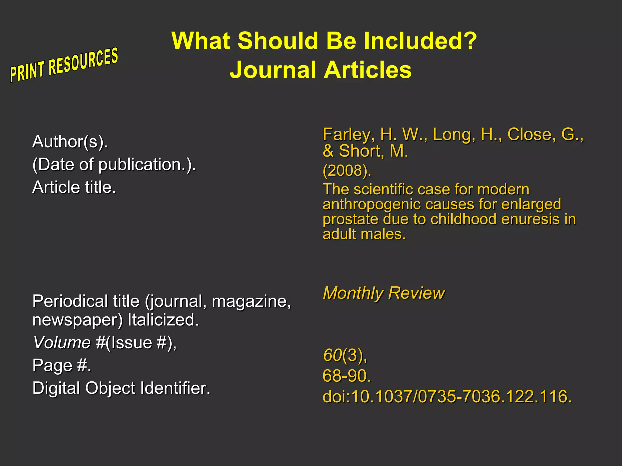 What Should Be Included?
Journal Articles
Author(s).
(Date of publication.).
Article title.
Periodical title (journal, magazine,
newspaper) Italicized.
Volume #(Issue #),
Page #.
Digital Object Identifier.
Farley, H. W., Long, H., Close, G.,
& Short, M.
(2008).
The scientific case for modern
anthropogenic causes for enlarged
prostate due to childhood enuresis in
adult males.
Monthly Review
60(3),
68-90.
doi:10.1037/0735-7036.122.116.
 