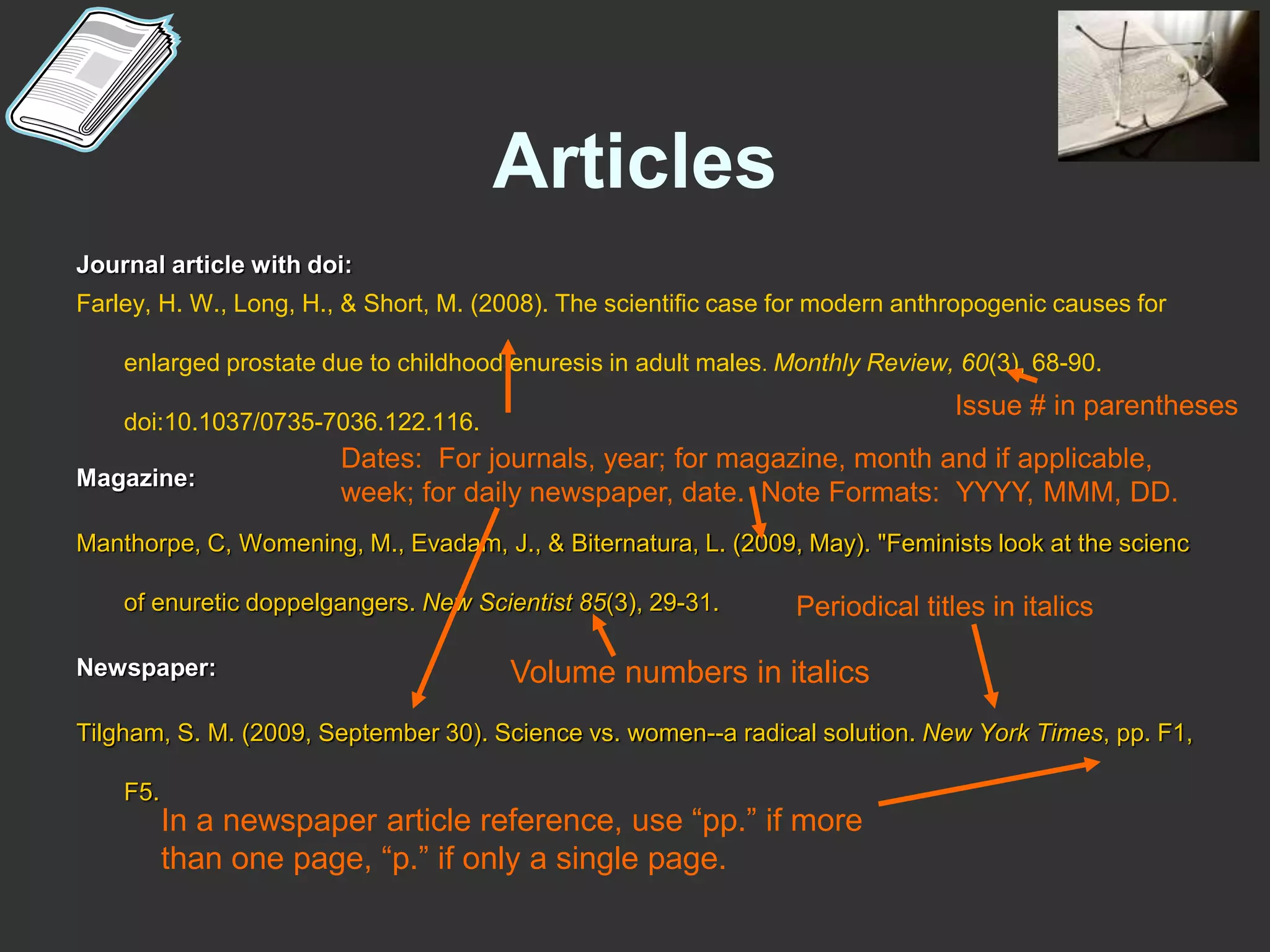 Articles
Journal article with doi:
Farley, H. W., Long, H., & Short, M. (2008). The scientific case for modern anthropogenic causes for
enlarged prostate due to childhood enuresis in adult males. Monthly Review, 60(3), 68-90.
doi:10.1037/0735-7036.122.116.
Magazine:
Manthorpe, C, Womening, M., Evadam, J., & Biternatura, L. (2009, May). "Feminists look at the scienc
of enuretic doppelgangers. New Scientist 85(3), 29-31.
Newspaper:
Tilgham, S. M. (2009, September 30). Science vs. women--a radical solution. New York Times, pp. F1,
F5.
Volume numbers in italics
Dates: For journals, year; for magazine, month and if applicable,
week; for daily newspaper, date. Note Formats: YYYY, MMM, DD.
Issue # in parentheses
Periodical titles in italics
In a newspaper article reference, use “pp.” if more
than one page, “p.” if only a single page.
 