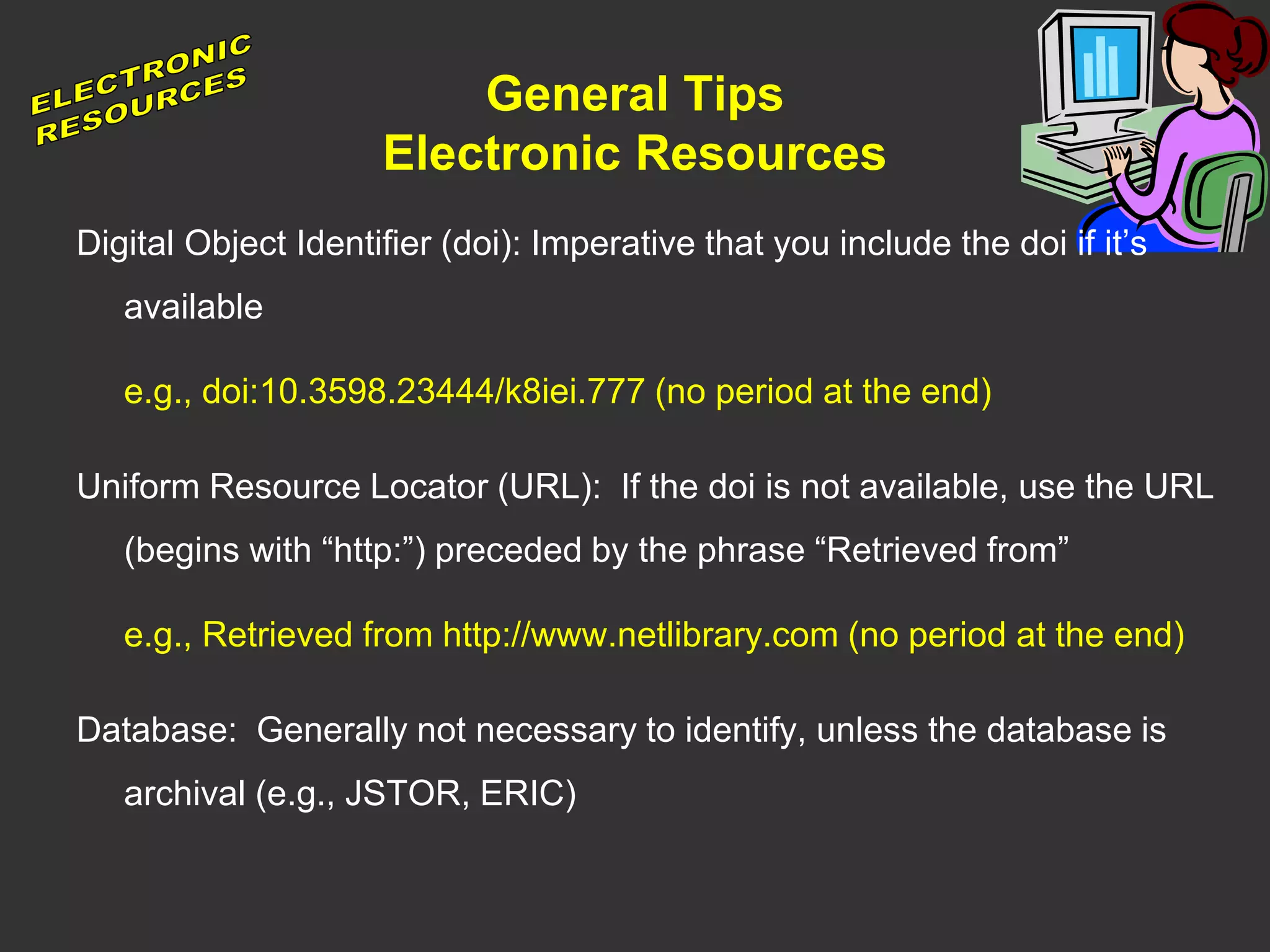 General Tips
Electronic Resources
Digital Object Identifier (doi): Imperative that you include the doi if it’s
available
e.g., doi:10.3598.23444/k8iei.777 (no period at the end)
Uniform Resource Locator (URL): If the doi is not available, use the URL
(begins with “http:”) preceded by the phrase “Retrieved from”
e.g., Retrieved from http://www.netlibrary.com (no period at the end)
Database: Generally not necessary to identify, unless the database is
archival (e.g., JSTOR, ERIC)
 
