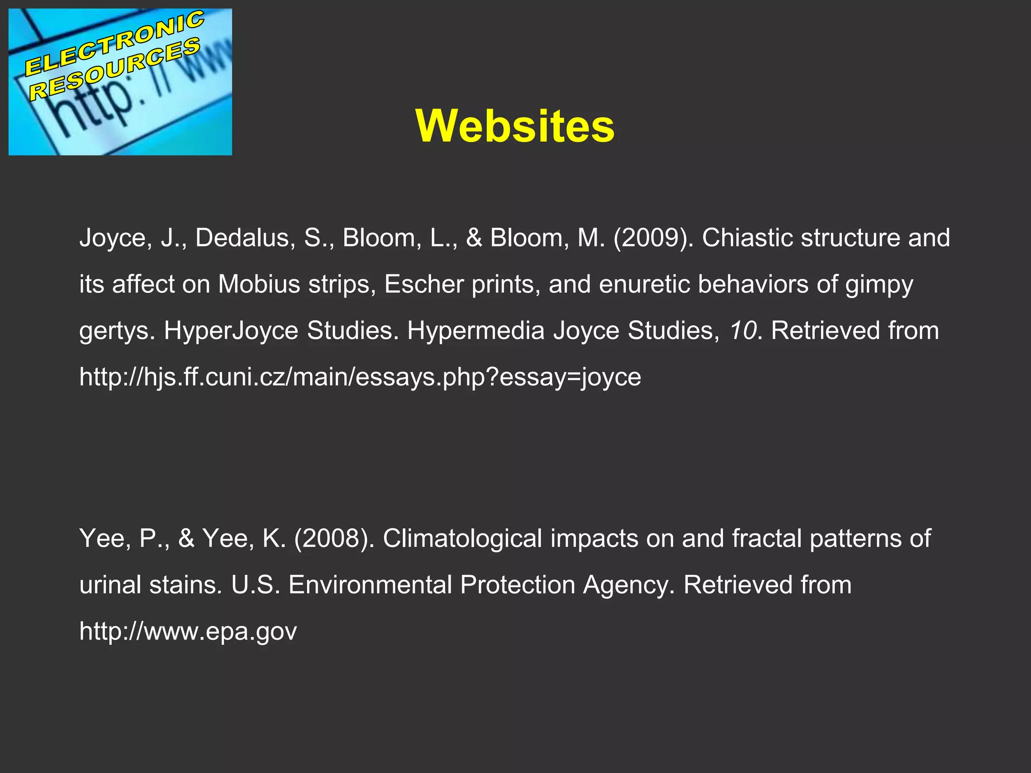 Websites
Joyce, J., Dedalus, S., Bloom, L., & Bloom, M. (2009). Chiastic structure and
its affect on Mobius strips, Escher prints, and enuretic behaviors of gimpy
gertys. HyperJoyce Studies. Hypermedia Joyce Studies, 10. Retrieved from
http://hjs.ff.cuni.cz/main/essays.php?essay=joyce
Yee, P., & Yee, K. (2008). Climatological impacts on and fractal patterns of
urinal stains. U.S. Environmental Protection Agency. Retrieved from
http://www.epa.gov
 