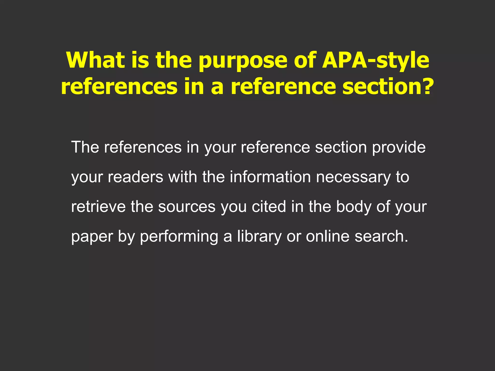 What is the purpose of APA-style
references in a reference section?
The references in your reference section provide
your readers with the information necessary to
retrieve the sources you cited in the body of your
paper by performing a library or online search.
 