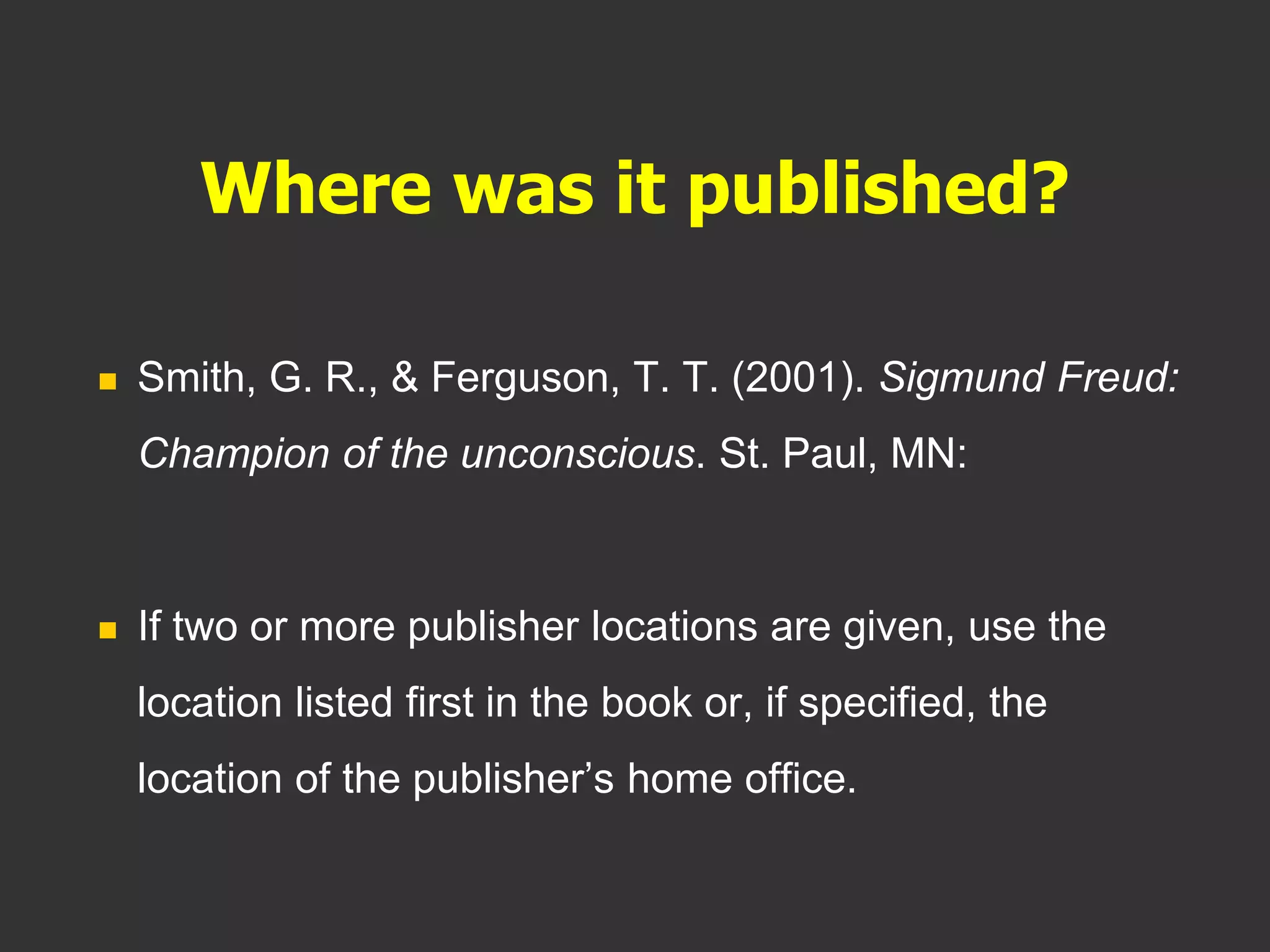 Where was it published?
 Smith, G. R., & Ferguson, T. T. (2001). Sigmund Freud:
Champion of the unconscious. St. Paul, MN:
 If two or more publisher locations are given, use the
location listed first in the book or, if specified, the
location of the publisher’s home office.
 