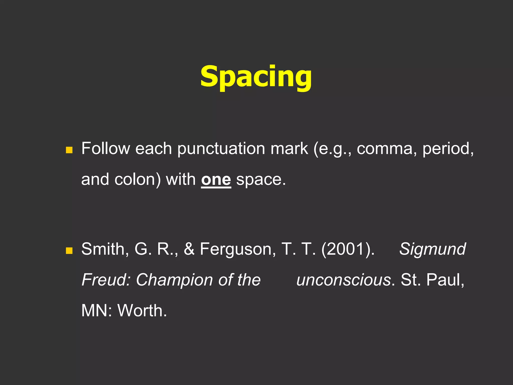 Spacing
 Follow each punctuation mark (e.g., comma, period,
and colon) with one space.
 Smith, G. R., & Ferguson, T. T. (2001). Sigmund
Freud: Champion of the unconscious. St. Paul,
MN: Worth.
 