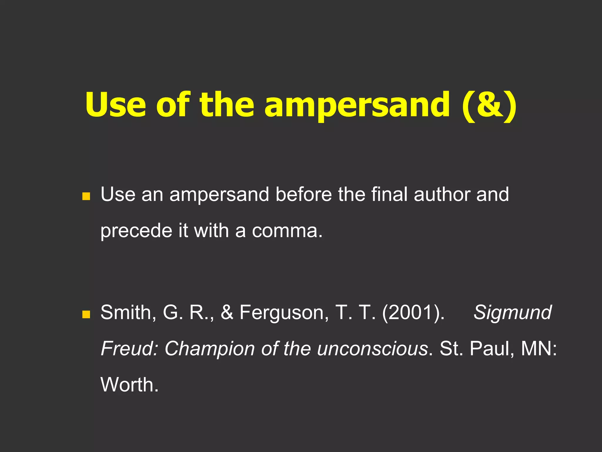 Use of the ampersand (&)
 Use an ampersand before the final author and
precede it with a comma.
 Smith, G. R., & Ferguson, T. T. (2001). Sigmund
Freud: Champion of the unconscious. St. Paul, MN:
Worth.
 