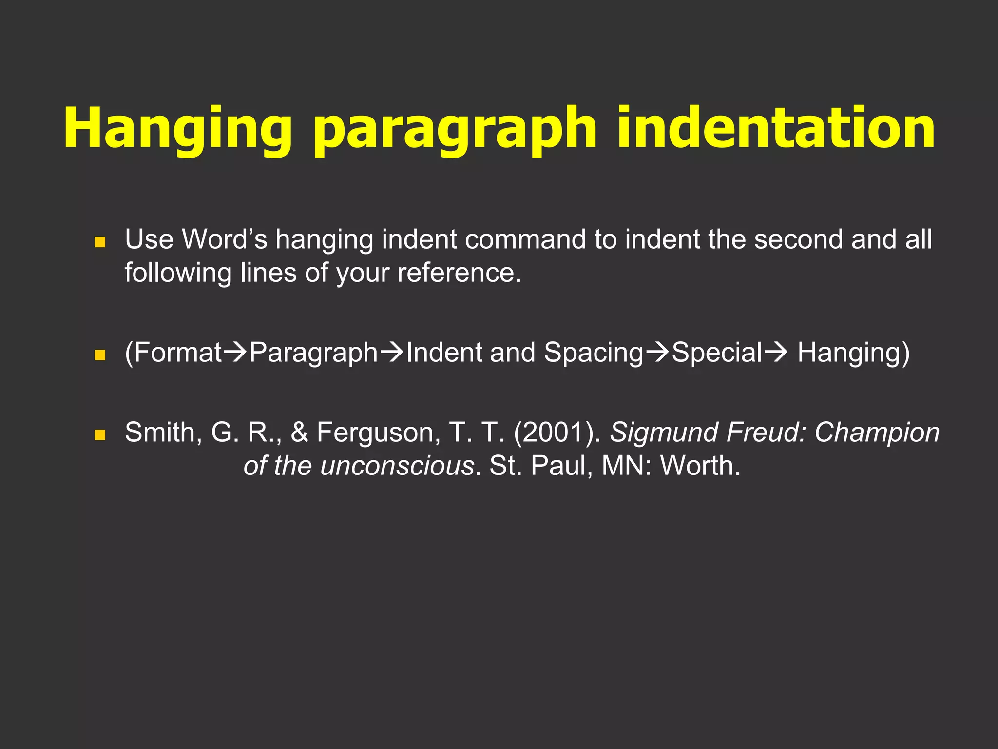 Hanging paragraph indentation
 Use Word’s hanging indent command to indent the second and all
following lines of your reference.
 (FormatParagraphIndent and SpacingSpecial Hanging)
 Smith, G. R., & Ferguson, T. T. (2001). Sigmund Freud: Champion
of the unconscious. St. Paul, MN: Worth.
 
