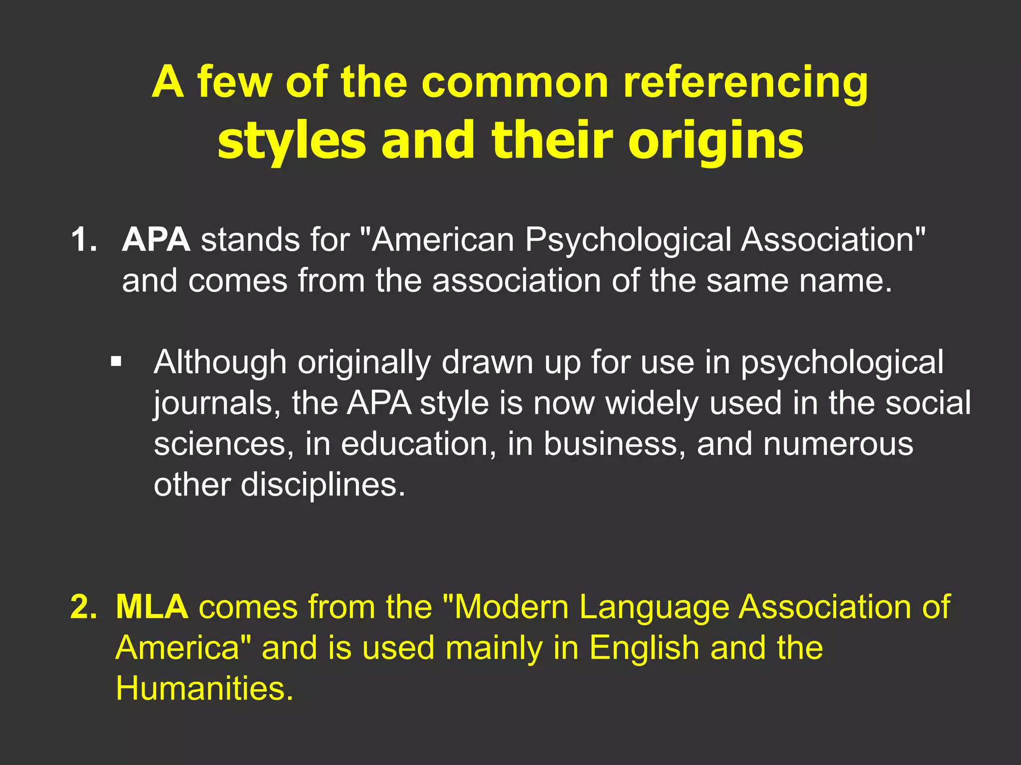 1. APA stands for "American Psychological Association"
and comes from the association of the same name.
 Although originally drawn up for use in psychological
journals, the APA style is now widely used in the social
sciences, in education, in business, and numerous
other disciplines.
2. MLA comes from the "Modern Language Association of
America" and is used mainly in English and the
Humanities.
A few of the common referencing
styles and their origins
 