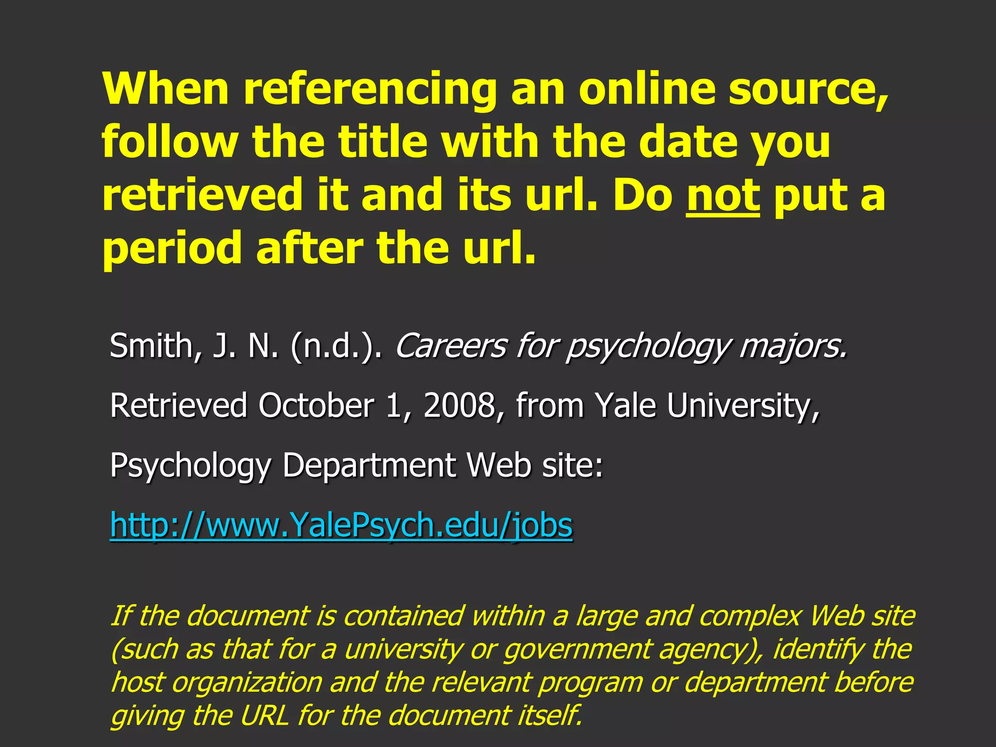 When referencing an online source,
follow the title with the date you
retrieved it and its url. Do not put a
period after the url.
Smith, J. N. (n.d.). Careers for psychology majors.
Retrieved October 1, 2008, from Yale University,
Psychology Department Web site:
http://www.YalePsych.edu/jobs
If the document is contained within a large and complex Web site
(such as that for a university or government agency), identify the
host organization and the relevant program or department before
giving the URL for the document itself.
 