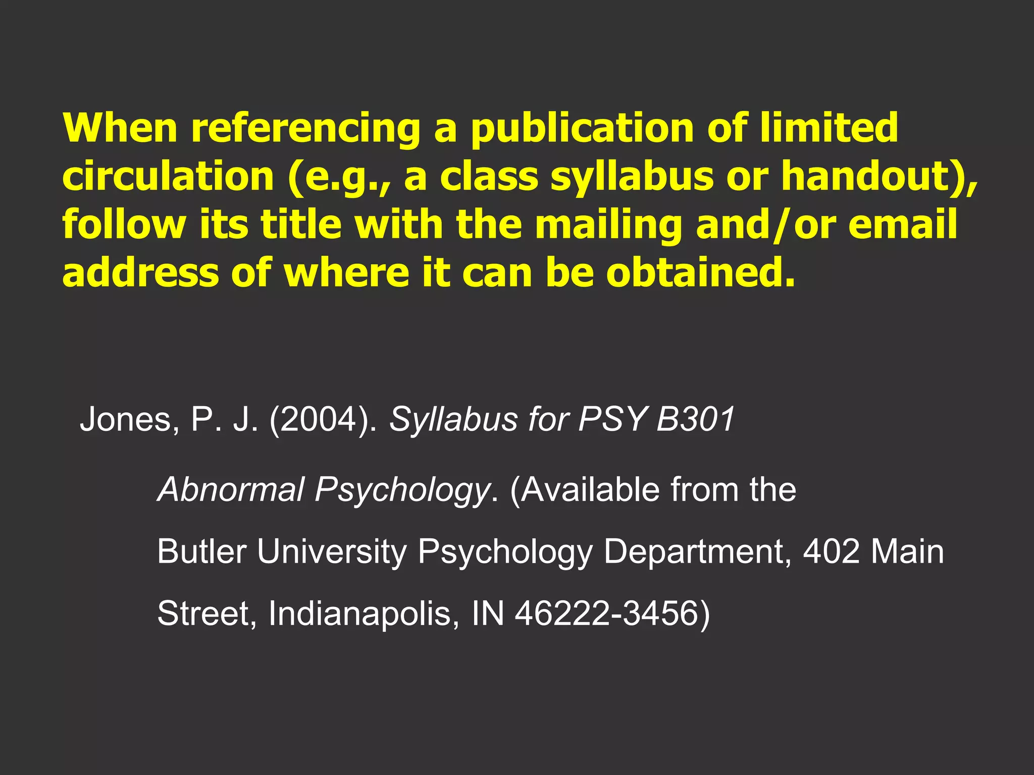 When referencing a publication of limited
circulation (e.g., a class syllabus or handout),
follow its title with the mailing and/or email
address of where it can be obtained.
Jones, P. J. (2004). Syllabus for PSY B301
Abnormal Psychology. (Available from the
Butler University Psychology Department, 402 Main
Street, Indianapolis, IN 46222-3456)
 