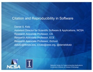 National Center for Supercomputing Applications
University of Illinois at Urbana–Champaign
Citation and Reproducibility in Software
Daniel S. Katz
Assistant Director for Scientific Software & Applications, NCSA
Research Associate Professor, CS
Research Associate Professor, ECE
Research Associate Professor, iSchool
dskatz@illinois.edu, d.katz@ieee.org, @danielskatz
 