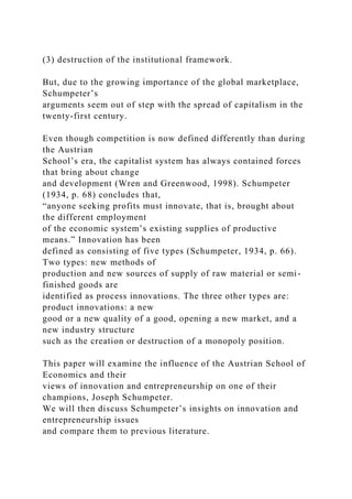 (3) destruction of the institutional framework.
But, due to the growing importance of the global marketplace,
Schumpeter’s
arguments seem out of step with the spread of capitalism in the
twenty-first century.
Even though competition is now defined differently than during
the Austrian
School’s era, the capitalist system has always contained forces
that bring about change
and development (Wren and Greenwood, 1998). Schumpeter
(1934, p. 68) concludes that,
“anyone seeking profits must innovate, that is, brought about
the different employment
of the economic system’s existing supplies of productive
means.” Innovation has been
defined as consisting of five types (Schumpeter, 1934, p. 66).
Two types: new methods of
production and new sources of supply of raw material or semi-
finished goods are
identified as process innovations. The three other types are:
product innovations: a new
good or a new quality of a good, opening a new market, and a
new industry structure
such as the creation or destruction of a monopoly position.
This paper will examine the influence of the Austrian School of
Economics and their
views of innovation and entrepreneurship on one of their
champions, Joseph Schumpeter.
We will then discuss Schumpeter’s insights on innovation and
entrepreneurship issues
and compare them to previous literature.
 