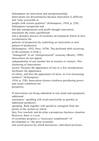Schumpeter on innovation and entrepreneurship
Innovations are discontinuous because innovation is difficult
and “only accessible to
people with certain qualities” (Schumpeter, 1934, p. 228).
Schumpeter recognized and
felt that entrepreneurs seek profit thought innovation,
transforms the static equilibrium
into a dynamic process of economic development which in turn
revolutionize the
patterns of production by exploiting an innovation or new
pattern of production
(Schumpeter, 1952; Oser, 1970). The profound shift occurring
in the economy is from a
“managerial” to an “entrepreneurial” economy (Beatty, 1998).
Innovations do not appear
independently of one another but in swarms or clusters. This
clustering of innovations
occurs “because the appearance of one or a few entrepreneurs
facilitates the appearance
of others, and thus the appearance of more, in ever-increasing
numbers” (Schumpeter,
1934, p. 228). Innovation clusters reinforce purchasing power
and create conditions for
prosperity.
If innovations are being embodied in new plant and equipment,
additional
consumers’ spending will result practically as quickly as
additional producers’
spending. Both together will spread in contagion from the
points in the system on which
they first touched, and develop a prosperous business situation.
However, there is a cost
of economic progress; a “necessary complement” of
development is “the great economic
and social process by which businesses, individual positions,
 