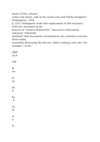 forms of life, cultural
values and ideals, sink in the social scale and finally disappear”
(Schumpeter, 1934,
p. 255). Schumpeter terms this replacement of old structures
with new structures as the
process of “creative destruction.” Successive innovations
represent “industrial
mutation” that incessantly revolutionizes the economic structure
from within,
constantly destroying the old one, while creating a new one. For
example, “in the
JMH
16,4
528
D
ow
nl
oa
de
d
by
S
ou
th
er
n
N
 
