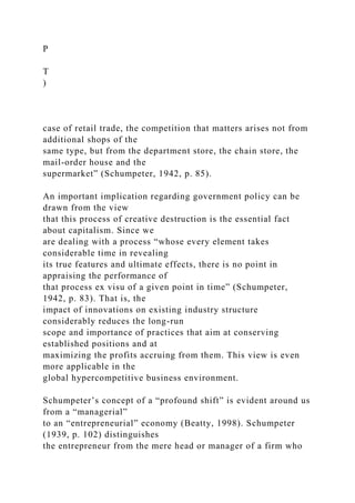 P
T
)
case of retail trade, the competition that matters arises not from
additional shops of the
same type, but from the department store, the chain store, the
mail-order house and the
supermarket” (Schumpeter, 1942, p. 85).
An important implication regarding government policy can be
drawn from the view
that this process of creative destruction is the essential fact
about capitalism. Since we
are dealing with a process “whose every element takes
considerable time in revealing
its true features and ultimate effects, there is no point in
appraising the performance of
that process ex visu of a given point in time” (Schumpeter,
1942, p. 83). That is, the
impact of innovations on existing industry structure
considerably reduces the long-run
scope and importance of practices that aim at conserving
established positions and at
maximizing the profits accruing from them. This view is even
more applicable in the
global hypercompetitive business environment.
Schumpeter’s concept of a “profound shift” is evident around us
from a “managerial”
to an “entrepreneurial” economy (Beatty, 1998). Schumpeter
(1939, p. 102) distinguishes
the entrepreneur from the mere head or manager of a firm who
 