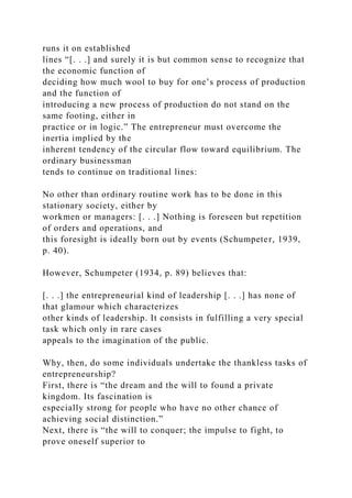 runs it on established
lines “[. . .] and surely it is but common sense to recognize that
the economic function of
deciding how much wool to buy for one’s process of production
and the function of
introducing a new process of production do not stand on the
same footing, either in
practice or in logic.” The entrepreneur must overcome the
inertia implied by the
inherent tendency of the circular flow toward equilibrium. The
ordinary businessman
tends to continue on traditional lines:
No other than ordinary routine work has to be done in this
stationary society, either by
workmen or managers: [. . .] Nothing is foreseen but repetition
of orders and operations, and
this foresight is ideally born out by events (Schumpeter, 1939,
p. 40).
However, Schumpeter (1934, p. 89) believes that:
[. . .] the entrepreneurial kind of leadership [. . .] has none of
that glamour which characterizes
other kinds of leadership. It consists in fulfilling a very special
task which only in rare cases
appeals to the imagination of the public.
Why, then, do some individuals undertake the thankless tasks of
entrepreneurship?
First, there is “the dream and the will to found a private
kingdom. Its fascination is
especially strong for people who have no other chance of
achieving social distinction.”
Next, there is “the will to conquer; the impulse to fight, to
prove oneself superior to
 