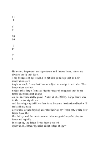 11
J
ul
y
20
16
(
P
T
)
However, important entrepreneurs and innovations, there are
always those that lose.
This process of destroying to rebuild suggests that as new
innovations are
implemented, firms that cannot adjust or compete will die. The
innovators are not
necessarily large firms as recent research suggests that some
firms are born global and
do not incrementally grow (Autio et al., 2000). Large firms due
to their core rigidities
and learning capabilities that have become institutionalized will
most likely have
difficulty developing an entrepreneurial environment, while new
firms have the
flexibility and the entrepreneurial managerial capabilities to
innovate rapidly.
In essence, the large firms must develop
innovation/entrepreneurial capabilities if they
 