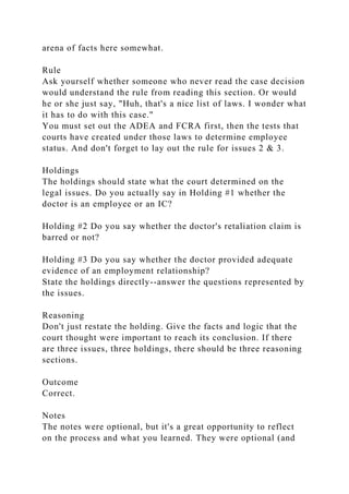 arena of facts here somewhat.
Rule
Ask yourself whether someone who never read the case decision
would understand the rule from reading this section. Or would
he or she just say, "Huh, that's a nice list of laws. I wonder what
it has to do with this case."
You must set out the ADEA and FCRA first, then the tests that
courts have created under those laws to determine employee
status. And don't forget to lay out the rule for issues 2 & 3.
Holdings
The holdings should state what the court determined on the
legal issues. Do you actually say in Holding #1 whether the
doctor is an employee or an IC?
Holding #2 Do you say whether the doctor's retaliation claim is
barred or not?
Holding #3 Do you say whether the doctor provided adequate
evidence of an employment relationship?
State the holdings directly--answer the questions represented by
the issues.
Reasoning
Don't just restate the holding. Give the facts and logic that the
court thought were important to reach its conclusion. If there
are three issues, three holdings, there should be three reasoning
sections.
Outcome
Correct.
Notes
The notes were optional, but it's a great opportunity to reflect
on the process and what you learned. They were optional (and
 