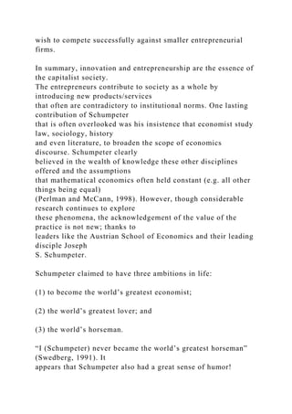 wish to compete successfully against smaller entrepreneurial
firms.
In summary, innovation and entrepreneurship are the essence of
the capitalist society.
The entrepreneurs contribute to society as a whole by
introducing new products/services
that often are contradictory to institutional norms. One lasting
contribution of Schumpeter
that is often overlooked was his insistence that economist study
law, sociology, history
and even literature, to broaden the scope of economics
discourse. Schumpeter clearly
believed in the wealth of knowledge these other disciplines
offered and the assumptions
that mathematical economics often held constant (e.g. all other
things being equal)
(Perlman and McCann, 1998). However, though considerable
research continues to explore
these phenomena, the acknowledgement of the value of the
practice is not new; thanks to
leaders like the Austrian School of Economics and their leading
disciple Joseph
S. Schumpeter.
Schumpeter claimed to have three ambitions in life:
(1) to become the world’s greatest economist;
(2) the world’s greatest lover; and
(3) the world’s horseman.
“I (Schumpeter) never became the world’s greatest horseman”
(Swedberg, 1991). It
appears that Schumpeter also had a great sense of humor!
 