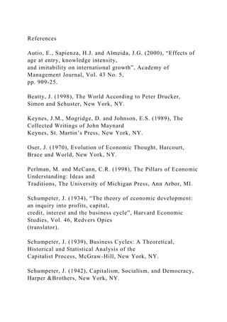 References
Autio, E., Sapienza, H.J. and Almeida, J.G. (2000), “Effects of
age at entry, knowledge intensity,
and imitability on international growth”, Academy of
Management Journal, Vol. 43 No. 5,
pp. 909-25.
Beatty, J. (1998), The World According to Peter Drucker,
Simon and Schuster, New York, NY.
Keynes, J.M., Mogridge, D. and Johnson, E.S. (1989), The
Collected Writings of John Maynard
Keynes, St. Martin’s Press, New York, NY.
Oser, J. (1970), Evolution of Economic Thought, Harcourt,
Brace and World, New York, NY.
Perlman, M. and McCann, C.R. (1998), The Pillars of Economic
Understanding: Ideas and
Traditions, The University of Michigan Press, Ann Arbor, MI.
Schumpeter, J. (1934), “The theory of economic development:
an inquiry into profits, capital,
credit, interest and the business cycle”, Harvard Economic
Studies, Vol. 46, Redvers Opies
(translator).
Schumpeter, J. (1939), Business Cycles: A Theoretical,
Historical and Statistical Analysis of the
Capitalist Process, McGraw-Hill, New York, NY.
Schumpeter, J. (1942), Capitalism, Socialism, and Democracy,
Harper &Brothers, New York, NY.
 