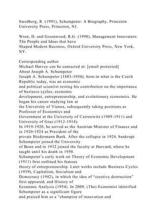 Swedberg, R. (1991), Schumpeter: A Biography, Princeton
University Press, Princeton, NJ.
Wren, D. and Greenwood, R.G. (1998), Management Innovators:
The People and Ideas that have
Shaped Modern Business, Oxford University Press, New York,
NY.
Corresponding author
Michael Harvey can be contacted at: [email protected]
About Joseph A. Schumpeter
Joseph A. Schumpeter (1883-1950), born in what is the Czech
Republic today, was an economic
and political scientist resting his contribution on the importance
of business cycles, economic
development, entrepreneurship, and evolutionary economics. He
began his career studying law at
the University of Vienna, subsequently taking positions as
Professor of Economics and
Government at the University of Czernowitz (1909-1911) and
University of Graz (1912-1914).
In 1919-1920, he served as the Austrian Minister of Finance and
in 1920-1924 as President of the
private Biedermann Bank. After the collapse in 1924, bankrupt
Schumpeter joined the University
of Bonn and in 1932 joined the faculty at Harvard, where he
taught until his death in 1950.
Schumpeter’s early work on Theory of Economic Development
(1911) first outlined his famous
theory of entrepreneurship. Later works include Business Cycles
(1939), Capitalism, Socialism and
Democracy (1942), in which the idea of “creative destruction”
first appeared, and History of
Economic Analysis (1954). In 2009, (The) Economist identified
Schumpeter as a significant figure
and praised him as a “champion of innovation and
 