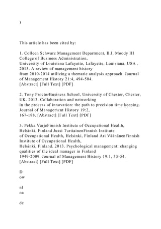 )
This article has been cited by:
1. Colleen Schwarz Management Department, B.I. Moody III
College of Business Administration,
University of Louisiana Lafayette, Lafayette, Louisiana, USA .
2015. A review of management history
from 2010-2014 utilizing a thematic analysis approach. Journal
of Management History 21:4, 494-504.
[Abstract] [Full Text] [PDF]
2. Tony ProctorBusiness School, University of Chester, Chester,
UK. 2013. Collaboration and networking
in the process of innovation: the path to precision time keeping.
Journal of Management History 19:2,
167-188. [Abstract] [Full Text] [PDF]
3. Pekka VarjeFinnish Institute of Occupational Health,
Helsinki, Finland Jussi TurtiainenFinnish Institute
of Occupational Health, Helsinki, Finland Ari VäänänenFinnish
Institute of Occupational Health,
Helsinki, Finland. 2013. Psychological management: changing
qualities of the ideal manager in Finland
1949‐2009. Journal of Management History 19:1, 33-54.
[Abstract] [Full Text] [PDF]
D
ow
nl
oa
de
 