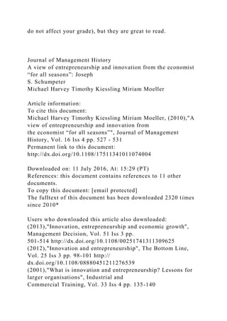 do not affect your grade), but they are great to read.
Journal of Management History
A view of entrepreneurship and innovation from the economist
“for all seasons”: Joseph
S. Schumpeter
Michael Harvey Timothy Kiessling Miriam Moeller
Article information:
To cite this document:
Michael Harvey Timothy Kiessling Miriam Moeller, (2010),"A
view of entrepreneurship and innovation from
the economist “for all seasons”", Journal of Management
History, Vol. 16 Iss 4 pp. 527 - 531
Permanent link to this document:
http://dx.doi.org/10.1108/17511341011074004
Downloaded on: 11 July 2016, At: 15:29 (PT)
References: this document contains references to 11 other
documents.
To copy this document: [email protected]
The fulltext of this document has been downloaded 2320 times
since 2010*
Users who downloaded this article also downloaded:
(2013),"Innovation, entrepreneurship and economic growth",
Management Decision, Vol. 51 Iss 3 pp.
501-514 http://dx.doi.org/10.1108/00251741311309625
(2012),"Innovation and entrepreneurship", The Bottom Line,
Vol. 25 Iss 3 pp. 98-101 http://
dx.doi.org/10.1108/08880451211276539
(2001),"What is innovation and entrepreneurship? Lessons for
larger organisations", Industrial and
Commercial Training, Vol. 33 Iss 4 pp. 135-140
 
