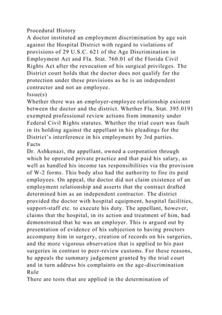 Procedural History
A doctor instituted an employment discrimination by age suit
against the Hospital District with regard to violations of
provisions of 29 U.S.C. 621 of the Age Discrimination in
Employment Act and Fla. Stat. 760.01 of the Florida Civil
Rights Act after the revocation of his surgical privileges. The
District court holds that the doctor does not qualify for the
protection under these provisions as he is an independent
contractor and not an employee.
Issue(s)
Whether there was an employer-employee relationship existent
between the doctor and the district. Whether Fla. Stat. 395.0191
exempted professional review actions from immunity under
Federal Civil Rights statutes. Whether the trial court was fault
in its holding against the appellant in his pleadings for the
District’s interference in his employment by 3rd parties.
Facts
Dr. Ashkenazi, the appellant, owned a corporation through
which he operated private practice and that paid his salary, as
well as handled his income tax responsibilities via the provision
of W-2 forms. This body also had the authority to fire its paid
employees. On appeal, the doctor did not claim existence of an
employment relationship and asserts that the contract drafted
determined him as an independent contractor. The district
provided the doctor with hospital equipment, hospital facilities,
support-staff etc. to execute his duty. The appellant, however,
claims that the hospital, in its action and treatment of him, had
demonstrated that he was an employer. This is argued out by
presentation of evidence of his subjection to having proctors
accompany him in surgery, creation of records on his surgeries,
and the more vigorous observation that is applied to his past
surgeries in contrast to peer-review customs. For these reasons,
he appeals the summary judgement granted by the trial court
and in turn address his complaints on the age-discrimination
Rule
There are tests that are applied in the determination of
 