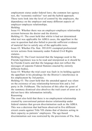 employment status under federal laws; the common law agency
test, the “economic realities” test and the hybrid approach.
These tests look into the level of control by the employers, the
dependency on the employer and many different aspects of
employer-employee relationships.
Holding
Issue #1: Whether there was an employer-employee relationship
existent between the doctor and the district.
Holding #1: The court held that whilst it had not determined
what test was applicable for ADEA cases, the appellant in the
case in question had also failed to provide sufficient evidence
of material fact to satisfy any of the applicable tests.
Issue #2: Whether Fla. Stat. 395.0191 exempted professional
review actions from immunity under Federal Civil Rights
statutes.
Holding #2: The Court insisted that the language used in the
Florida legislature was to be read and interpreted as it should be
by Florida Courts and that the language does not reflect the
messages of separate Federal Statutes enacted by entirely
different bodies.
Issue #3: Whether the trial court was fault in its holding against
the appellant in his pleadings for the District’s interference in
his employment by 3rd parties.
Holding #3: The court held that the amended appeal was silent
on the existence of any relationship between him and a 3rd
party in Dr. Feldbaum. The inclusion of this after the grant of
the summary dismissal also absolves the trail court of error as it
did not have this information initially.
Reasoning
The court also held that there is no employment relationship
created by conventional patient-doctor relationship under
federal statutes that govern discrimination such as the ADEA.
This was a decision that had been observed in five different
circuit courts against Title VII claims that of doctors acting in
their capacity as patients’ employees. The age-based
discrimination suit was restricted by the provisions of Fla. Stat.
 