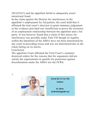 395.0191(7) and the appellant failed to adequately assert
intentional fraud.
In the claim against the District for interference in the
appellant’s employment by 3rd parties, the court held that it
affirmed the trial court’s decision to grant summary judgement
as the evidence provided was insufficient to prove the existence
of an employment relationship between the appellant and a 3rd
party. It was however found that a claim of this nature for
interference was possible under Title VII though its legality
within the limitation of the ADEA have not been determined by
any court in preceding issues and was not determined due to the
claim failing on its merits.
Conclusion
The appellate Court affirmed the Trial Court’s summary
dismissal orders for the reasons that his arguments did not
satisfy the requirements to qualify for protection against
discrimination under the ADEA nor the FCRA.
1
 
