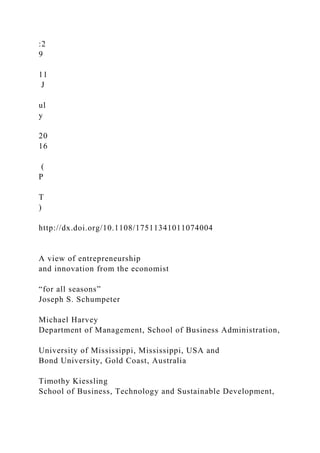:2
9
11
J
ul
y
20
16
(
P
T
)
http://dx.doi.org/10.1108/17511341011074004
A view of entrepreneurship
and innovation from the economist
“for all seasons”
Joseph S. Schumpeter
Michael Harvey
Department of Management, School of Business Administration,
University of Mississippi, Mississippi, USA and
Bond University, Gold Coast, Australia
Timothy Kiessling
School of Business, Technology and Sustainable Development,
 