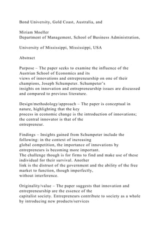 Bond University, Gold Coast, Australia, and
Miriam Moeller
Department of Management, School of Business Administration,
University of Mississippi, Mississippi, USA
Abstract
Purpose – The paper seeks to examine the influence of the
Austrian School of Economics and its
views of innovations and entrepreneurship on one of their
champions, Joseph Schumpeter. Schumpeter’s
insights on innovation and entrepreneurship issues are discussed
and compared to previous literature.
Design/methodology/approach – The paper is conceptual in
nature, highlighting that the key
process in economic change is the introduction of innovations;
the central innovator is that of the
entrepreneur.
Findings – Insights gained from Schumpeter include the
following: in the context of increasing
global competition, the importance of innovations by
entrepreneurs is becoming more important.
The challenge though is for firms to find and make use of these
individual for their survival. Another
link is the distrust of the government and the ability of the free
market to function, though imperfectly,
without interference.
Originality/value – The paper suggests that innovation and
entrepreneurship are the essence of the
capitalist society. Entrepreneurs contribute to society as a whole
by introducing new products/services
 