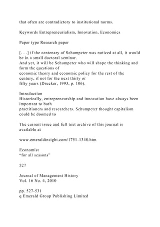 that often are contradictory to institutional norms.
Keywords Entrepreneurialism, Innovation, Economics
Paper type Research paper
[. . .] if the centenary of Schumpeter was noticed at all, it would
be in a small doctoral seminar.
And yet, it will be Schumpeter who will shape the thinking and
form the questions of
economic theory and economic policy for the rest of the
century, if not for the next thirty or
fifty years (Drucker, 1993, p. 106).
Introduction
Historically, entrepreneurship and innovation have always been
important to both
practitioners and researchers. Schumpeter thought capitalism
could be doomed to
The current issue and full text archive of this journal is
available at
www.emeraldinsight.com/1751-1348.htm
Economist
“for all seasons”
527
Journal of Management History
Vol. 16 No. 4, 2010
pp. 527-531
q Emerald Group Publishing Limited
 
